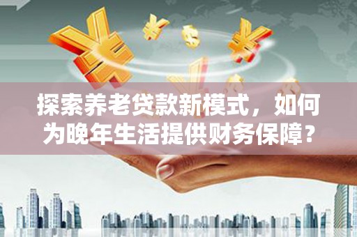 大安探索养老贷款新模式，如何为晚年生活提供财务保障？